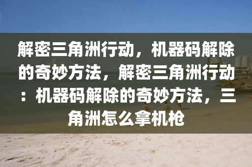 解密三角洲行动，机器码解除的奇妙方法，解密三角洲行动：机器码解除的奇妙方法，三角洲怎么拿机枪