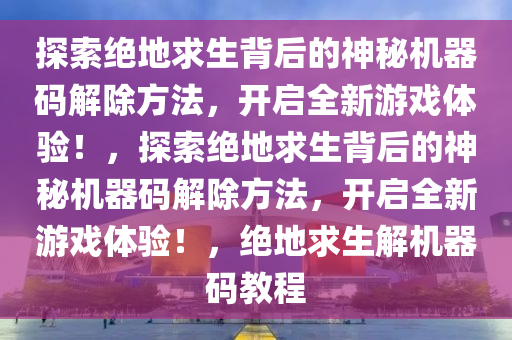 探索绝地求生背后的神秘机器码解除方法，开启全新游戏体验！，探索绝地求生背后的神秘机器码解除方法，开启全新游戏体验！，绝地求生解机器码教程