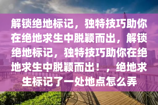 解锁绝地标记，独特技巧助你在绝地求生中脱颖而出，解锁绝地标记，独特技巧助你在绝地求生中脱颖而出！，绝地求生标记了一处地点怎么弄