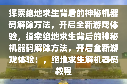 探索绝地求生背后的神秘机器码解除方法，开启全新游戏体验，探索绝地求生背后的神秘机器码解除方法，开启全新游戏体验！，绝地求生解机器码教程