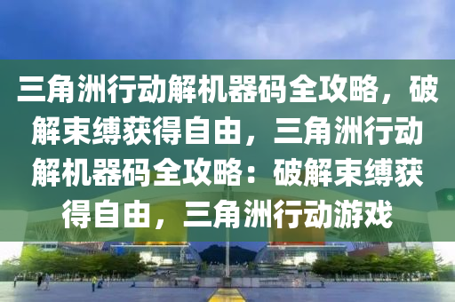 三角洲行动解机器码全攻略，破解束缚获得自由，三角洲行动解机器码全攻略：破解束缚获得自由，三角洲行动游戏