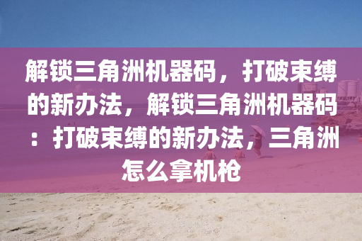 解锁三角洲机器码，打破束缚的新办法，解锁三角洲机器码：打破束缚的新办法，三角洲怎么拿机枪
