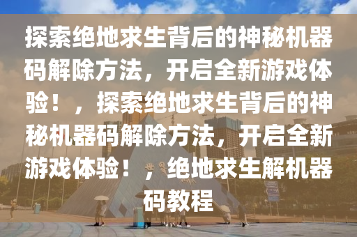 探索绝地求生背后的神秘机器码解除方法，开启全新游戏体验！，探索绝地求生背后的神秘机器码解除方法，开启全新游戏体验！，绝地求生解机器码教程