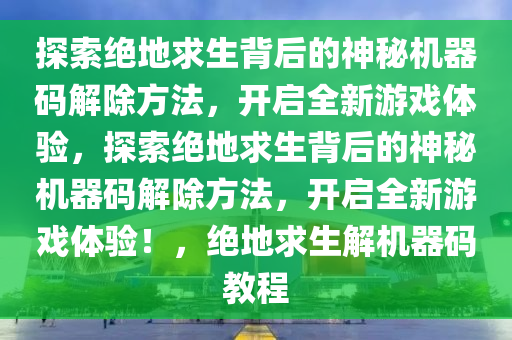 探索绝地求生背后的神秘机器码解除方法，开启全新游戏体验，探索绝地求生背后的神秘机器码解除方法，开启全新游戏体验！，绝地求生解机器码教程