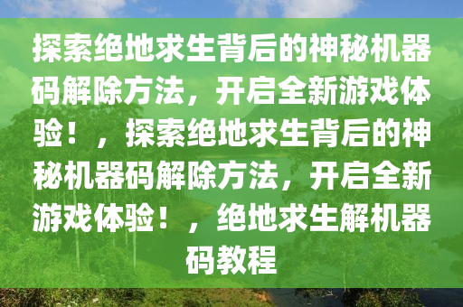 探索绝地求生背后的神秘机器码解除方法，开启全新游戏体验！，探索绝地求生背后的神秘机器码解除方法，开启全新游戏体验！，绝地求生解机器码教程