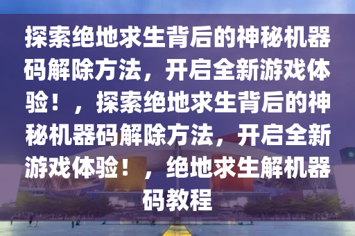 探索绝地求生背后的神秘机器码解除方法，开启全新游戏体验！，探索绝地求生背后的神秘机器码解除方法，开启全新游戏体验！，绝地求生解机器码教程