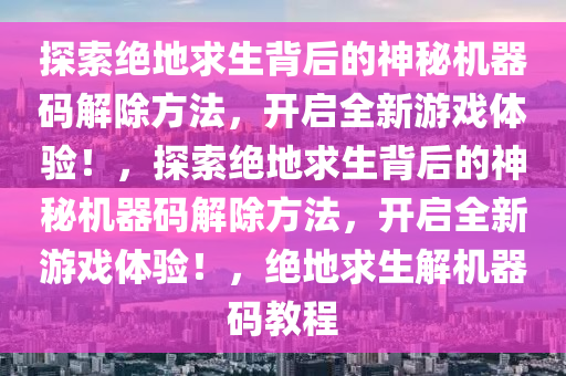探索绝地求生背后的神秘机器码解除方法，开启全新游戏体验！，探索绝地求生背后的神秘机器码解除方法，开启全新游戏体验！，绝地求生解机器码教程