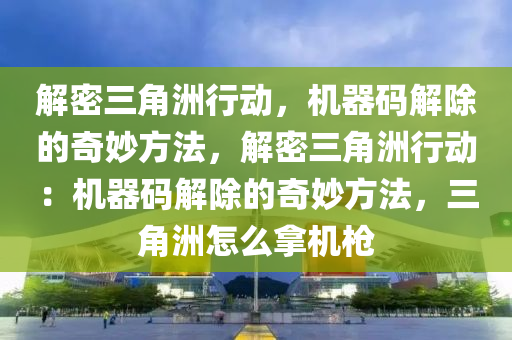 解密三角洲行动，机器码解除的奇妙方法，解密三角洲行动：机器码解除的奇妙方法，三角洲怎么拿机枪