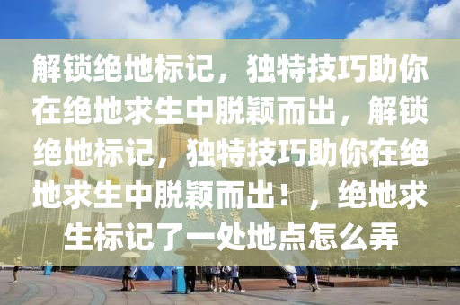 解锁绝地标记，独特技巧助你在绝地求生中脱颖而出，解锁绝地标记，独特技巧助你在绝地求生中脱颖而出！，绝地求生标记了一处地点怎么弄