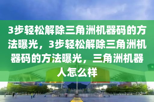 3步轻松解除三角洲机器码的方法曝光，3步轻松解除三角洲机器码的方法曝光，三角洲机器人怎么样