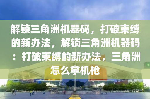 解锁三角洲机器码，打破束缚的新办法，解锁三角洲机器码：打破束缚的新办法，三角洲怎么拿机枪