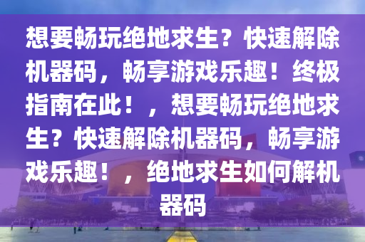 想要畅玩绝地求生？快速解除机器码，畅享游戏乐趣！终极指南在此！，想要畅玩绝地求生？快速解除机器码，畅享游戏乐趣！，绝地求生如何解机器码