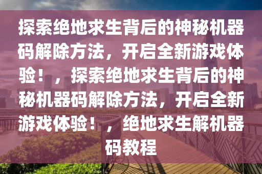 探索绝地求生背后的神秘机器码解除方法，开启全新游戏体验！，探索绝地求生背后的神秘机器码解除方法，开启全新游戏体验！，绝地求生解机器码教程