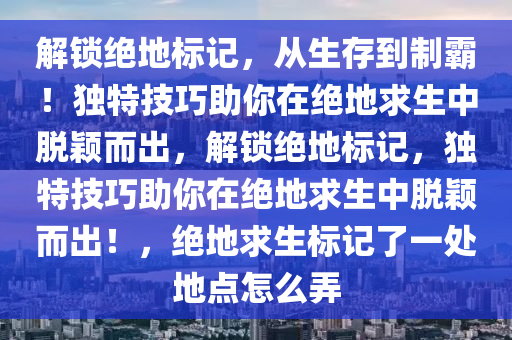 解锁绝地标记，从生存到制霸！独特技巧助你在绝地求生中脱颖而出，解锁绝地标记，独特技巧助你在绝地求生中脱颖而出！，绝地求生标记了一处地点怎么弄