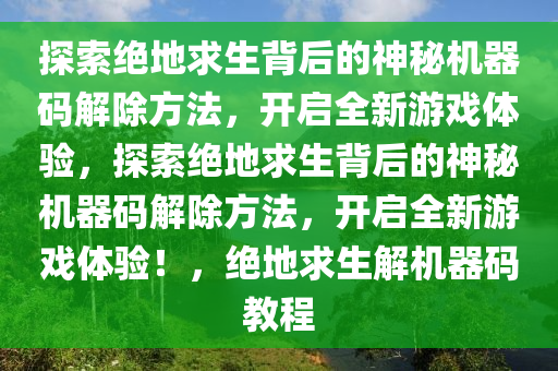 探索绝地求生背后的神秘机器码解除方法，开启全新游戏体验，探索绝地求生背后的神秘机器码解除方法，开启全新游戏体验！，绝地求生解机器码教程