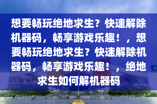 想要畅玩绝地求生？快速解除机器码，畅享游戏乐趣！，想要畅玩绝地求生？快速解除机器码，畅享游戏乐趣！，绝地求生如何解机器码