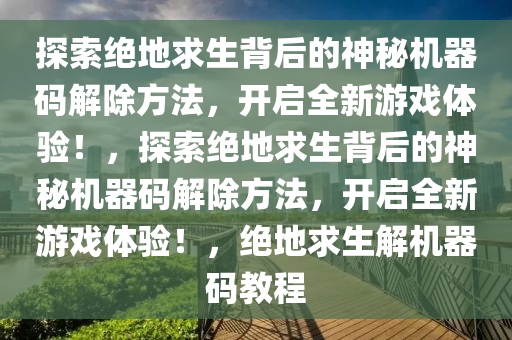 探索绝地求生背后的神秘机器码解除方法，开启全新游戏体验！，探索绝地求生背后的神秘机器码解除方法，开启全新游戏体验！，绝地求生解机器码教程