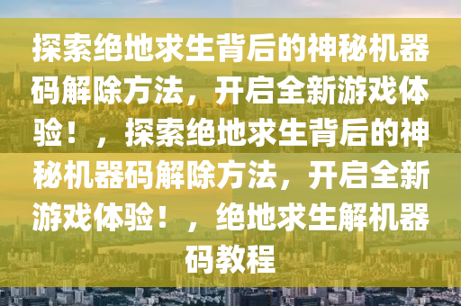 探索绝地求生背后的神秘机器码解除方法，开启全新游戏体验！，探索绝地求生背后的神秘机器码解除方法，开启全新游戏体验！，绝地求生解机器码教程