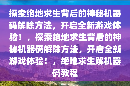 探索绝地求生背后的神秘机器码解除方法，开启全新游戏体验！，探索绝地求生背后的神秘机器码解除方法，开启全新游戏体验！，绝地求生解机器码教程