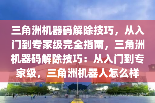 三角洲机器码解除技巧，从入门到专家级完全指南，三角洲机器码解除技巧：从入门到专家级，三角洲机器人怎么样