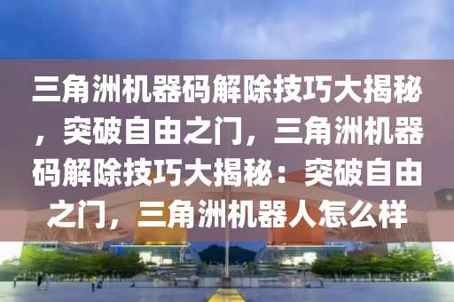 三角洲机器码解除技巧大揭秘，突破自由之门，三角洲机器码解除技巧大揭秘：突破自由之门，三角洲机器人怎么样