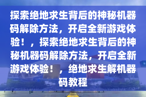 探索绝地求生背后的神秘机器码解除方法，开启全新游戏体验！，探索绝地求生背后的神秘机器码解除方法，开启全新游戏体验！，绝地求生解机器码教程