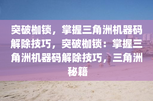突破枷锁，掌握三角洲机器码解除技巧，突破枷锁：掌握三角洲机器码解除技巧，三角洲 秘籍