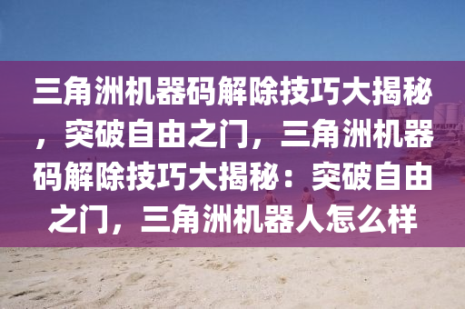 三角洲机器码解除技巧大揭秘，突破自由之门，三角洲机器码解除技巧大揭秘：突破自由之门，三角洲机器人怎么样
