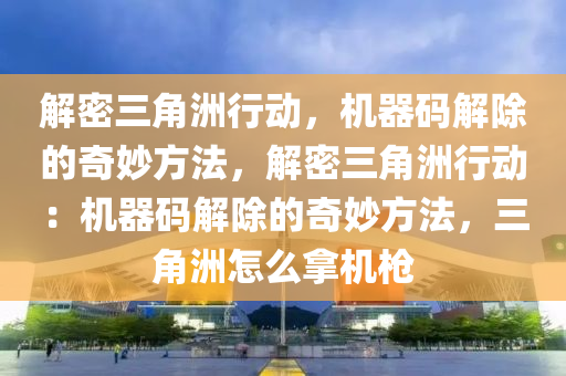 解密三角洲行动，机器码解除的奇妙方法，解密三角洲行动：机器码解除的奇妙方法，三角洲怎么拿机枪