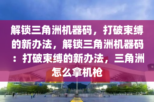 解锁三角洲机器码，打破束缚的新办法，解锁三角洲机器码：打破束缚的新办法，三角洲怎么拿机枪