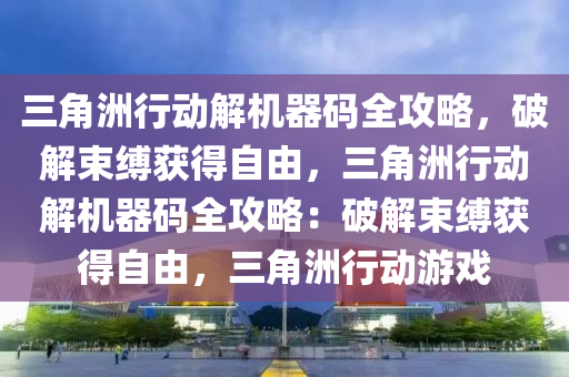 三角洲行动解机器码全攻略，破解束缚获得自由，三角洲行动解机器码全攻略：破解束缚获得自由，三角洲行动游戏