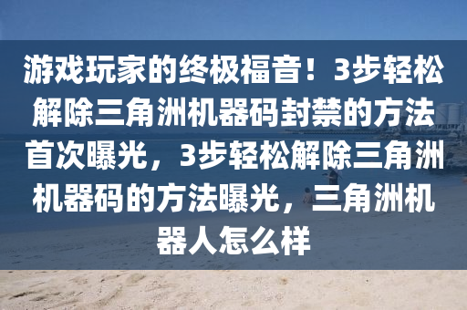 游戏玩家的终极福音！3步轻松解除三角洲机器码封禁的方法首次曝光，3步轻松解除三角洲机器码的方法曝光，三角洲机器人怎么样