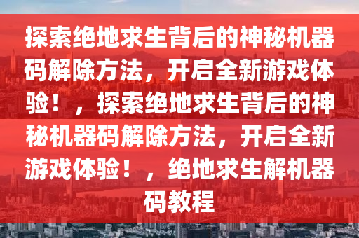 探索绝地求生背后的神秘机器码解除方法，开启全新游戏体验！，探索绝地求生背后的神秘机器码解除方法，开启全新游戏体验！，绝地求生解机器码教程