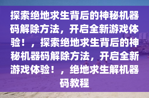 探索绝地求生背后的神秘机器码解除方法，开启全新游戏体验！，探索绝地求生背后的神秘机器码解除方法，开启全新游戏体验！，绝地求生解机器码教程