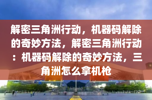 解密三角洲行动，机器码解除的奇妙方法，解密三角洲行动：机器码解除的奇妙方法，三角洲怎么拿机枪