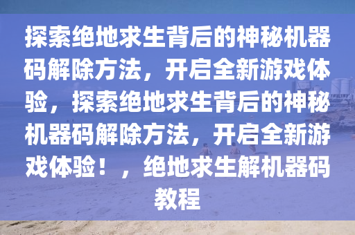 探索绝地求生背后的神秘机器码解除方法，开启全新游戏体验，探索绝地求生背后的神秘机器码解除方法，开启全新游戏体验！，绝地求生解机器码教程