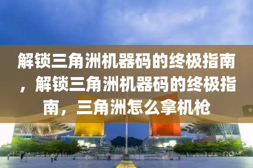 解锁三角洲机器码的终极指南，解锁三角洲机器码的终极指南，三角洲怎么拿机枪