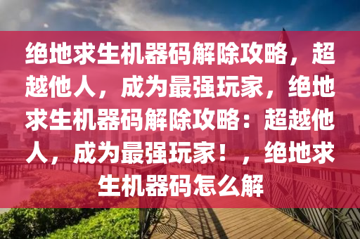 绝地求生机器码解除攻略，超越他人，成为最强玩家，绝地求生机器码解除攻略：超越他人，成为最强玩家！，绝地求生机器码怎么解