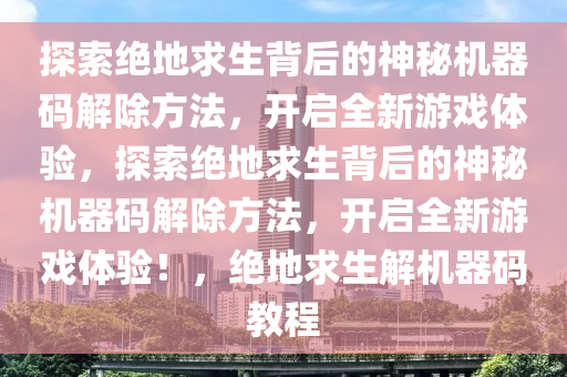 探索绝地求生背后的神秘机器码解除方法，开启全新游戏体验，探索绝地求生背后的神秘机器码解除方法，开启全新游戏体验！，绝地求生解机器码教程