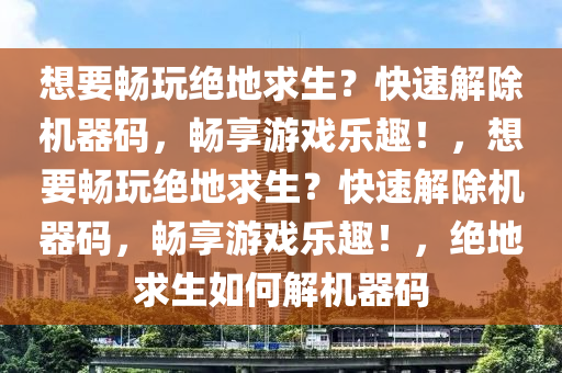 想要畅玩绝地求生？快速解除机器码，畅享游戏乐趣！，想要畅玩绝地求生？快速解除机器码，畅享游戏乐趣！，绝地求生如何解机器码