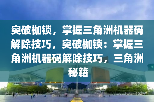 突破枷锁，掌握三角洲机器码解除技巧，突破枷锁：掌握三角洲机器码解除技巧，三角洲 秘籍