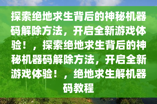探索绝地求生背后的神秘机器码解除方法，开启全新游戏体验！，探索绝地求生背后的神秘机器码解除方法，开启全新游戏体验！，绝地求生解机器码教程