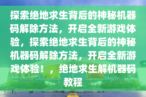 探索绝地求生背后的神秘机器码解除方法，开启全新游戏体验，探索绝地求生背后的神秘机器码解除方法，开启全新游戏体验！，绝地求生解机器码教程