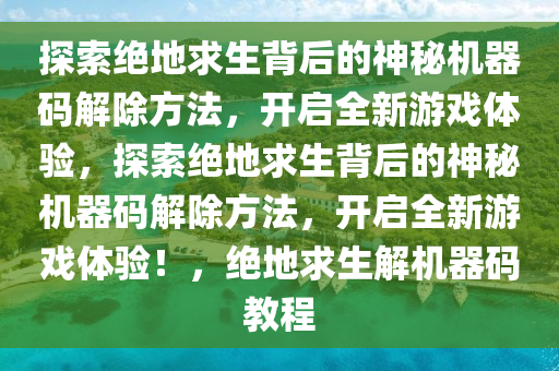 探索绝地求生背后的神秘机器码解除方法，开启全新游戏体验，探索绝地求生背后的神秘机器码解除方法，开启全新游戏体验！，绝地求生解机器码教程