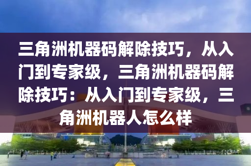 三角洲机器码解除技巧，从入门到专家级，三角洲机器码解除技巧：从入门到专家级，三角洲机器人怎么样