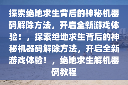 探索绝地求生背后的神秘机器码解除方法，开启全新游戏体验！，探索绝地求生背后的神秘机器码解除方法，开启全新游戏体验！，绝地求生解机器码教程