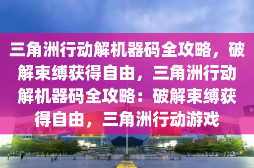 三角洲行动解机器码全攻略，破解束缚获得自由，三角洲行动解机器码全攻略：破解束缚获得自由，三角洲行动游戏