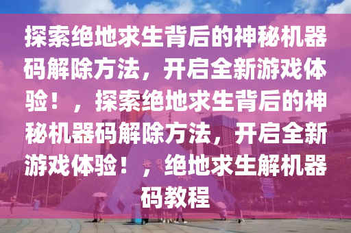 探索绝地求生背后的神秘机器码解除方法，开启全新游戏体验！，探索绝地求生背后的神秘机器码解除方法，开启全新游戏体验！，绝地求生解机器码教程