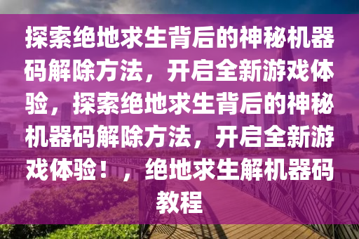 探索绝地求生背后的神秘机器码解除方法，开启全新游戏体验，探索绝地求生背后的神秘机器码解除方法，开启全新游戏体验！，绝地求生解机器码教程