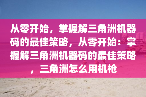 从零开始，掌握解三角洲机器码的最佳策略，从零开始：掌握解三角洲机器码的最佳策略，三角洲怎么用机枪
